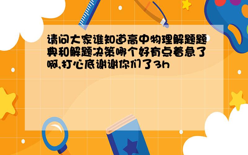 请问大家谁知道高中物理解题题典和解题决策哪个好有点着急了啊,打心底谢谢你们了3h