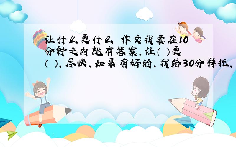 让什么更什么 作文我要在10分钟之内就有答案,让（ ）更（ ）,尽快,如果有好的,我给30分拜托，是要作文，不是要题目