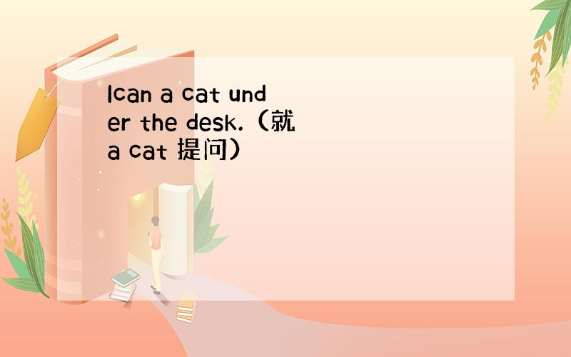 Ican a cat under the desk.（就a cat 提问）