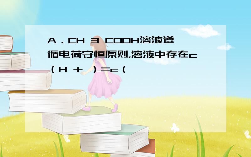 A．CH 3 COOH溶液遵循电荷守恒原则，溶液中存在c（H + ）=c（