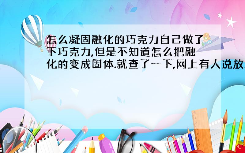 怎么凝固融化的巧克力自己做了下巧克力,但是不知道怎么把融化的变成固体.就查了一下,网上有人说放冰箱的冷冻室里可我放了一整