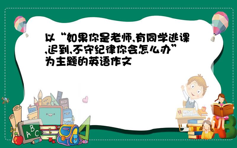 以“如果你是老师,有同学逃课,迟到,不守纪律你会怎么办”为主题的英语作文