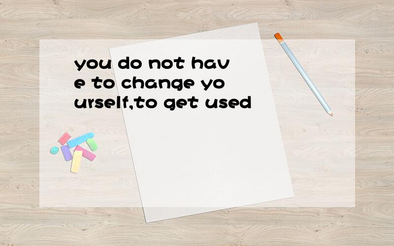 you do not have to change yourself,to get used