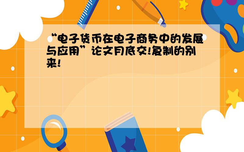 “电子货币在电子商务中的发展与应用”论文月底交!复制的别来!