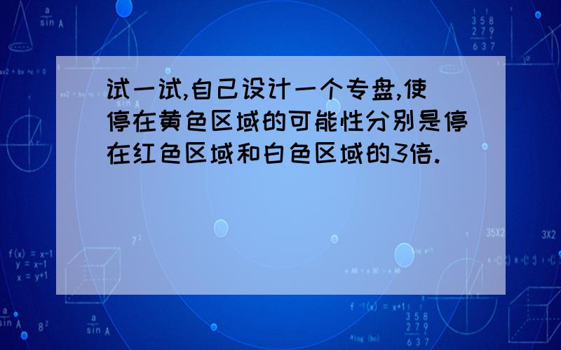 试一试,自己设计一个专盘,使停在黄色区域的可能性分别是停在红色区域和白色区域的3倍.