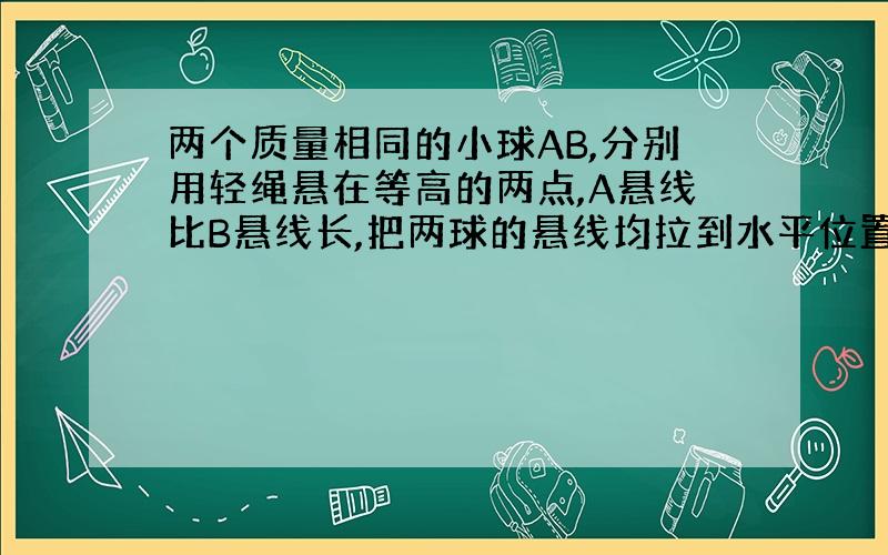 两个质量相同的小球AB,分别用轻绳悬在等高的两点,A悬线比B悬线长,把两球的悬线均拉到水平位置无初速度