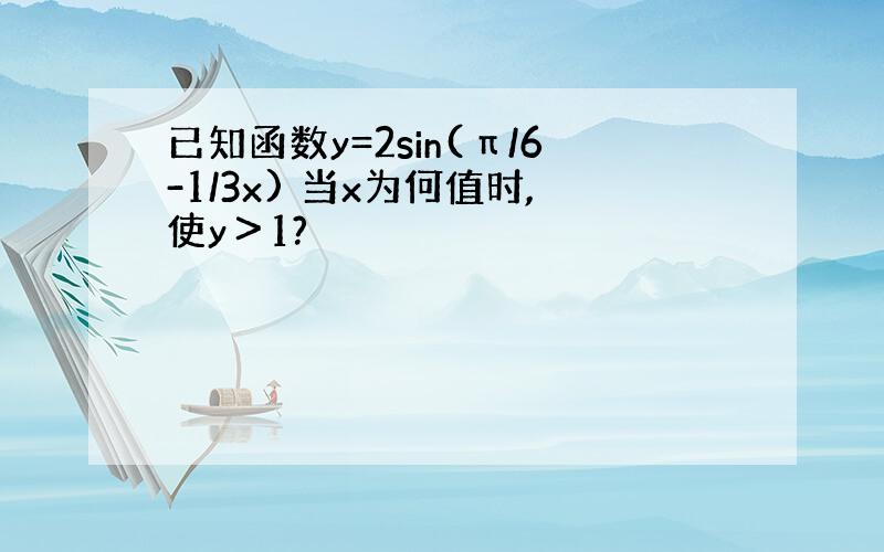 已知函数y=2sin(π/6-1/3x) 当x为何值时,使y＞1?