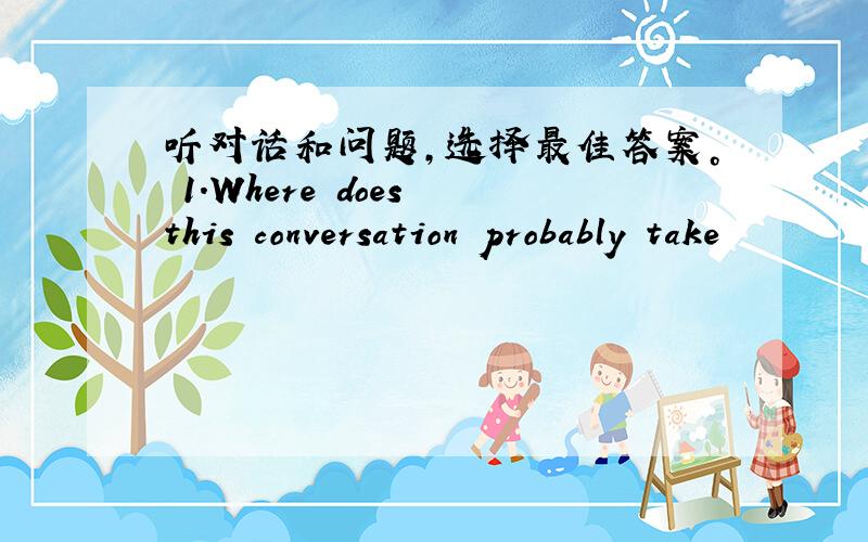 听对话和问题，选择最佳答案。 1.Where does this conversation probably take