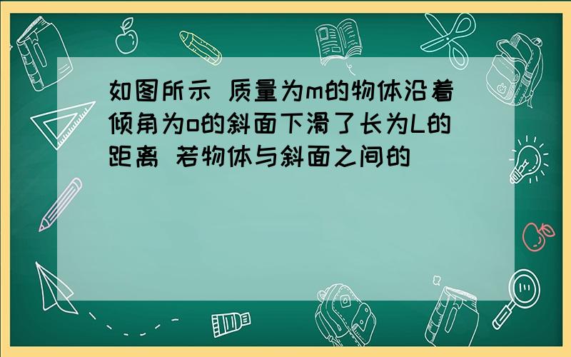 如图所示 质量为m的物体沿着倾角为o的斜面下滑了长为L的距离 若物体与斜面之间的