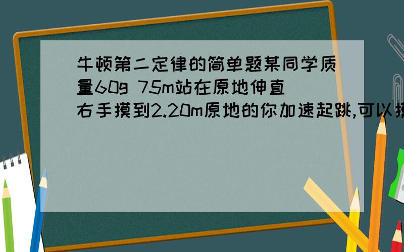 牛顿第二定律的简单题某同学质量60g 75m站在原地伸直右手摸到2.20m原地的你加速起跳,可以摸到2.7m,假设他的你