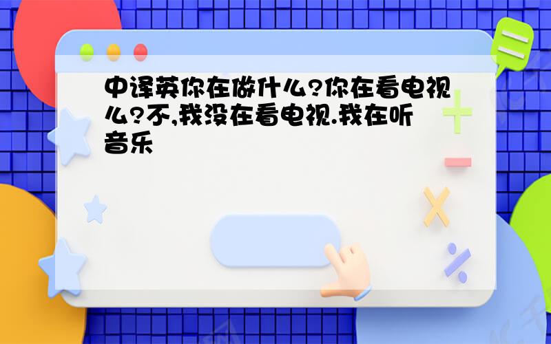 中译英你在做什么?你在看电视么?不,我没在看电视.我在听音乐