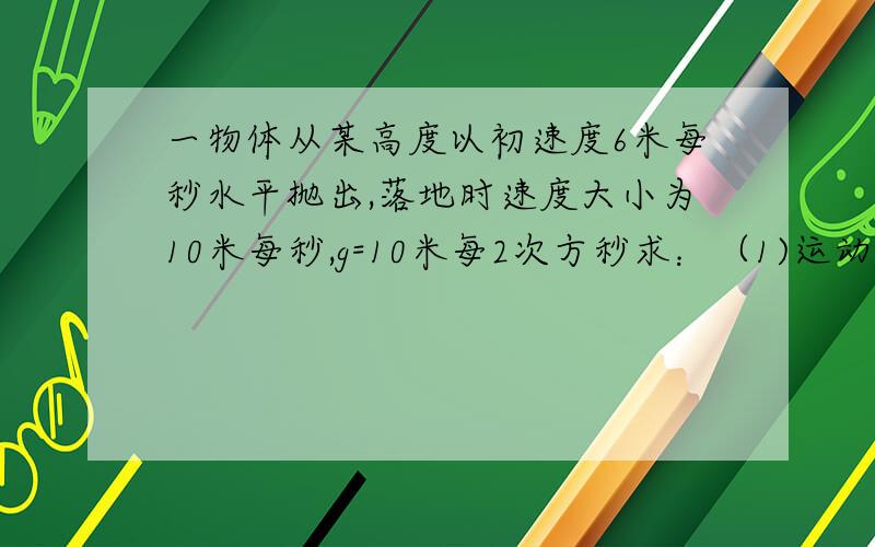 一物体从某高度以初速度6米每秒水平抛出,落地时速度大小为10米每秒,g=10米每2次方秒求：（1)运动...