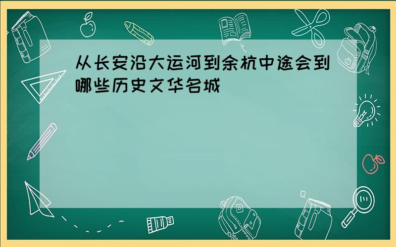 从长安沿大运河到余杭中途会到哪些历史文华名城