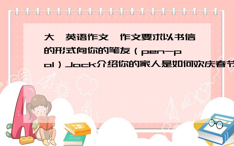 大一英语作文,作文要求以书信的形式向你的笔友（pen-pal）Jack介绍你的家人是如何欢庆春节的.字数要求：80-10