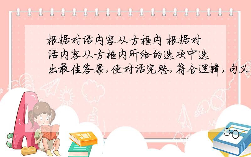 根据对话内容从方框内 根据对话内容从方框内所给的选项中选出最佳答案,使对话完整,符合逻辑,句义通顺.有多余选项. A.I