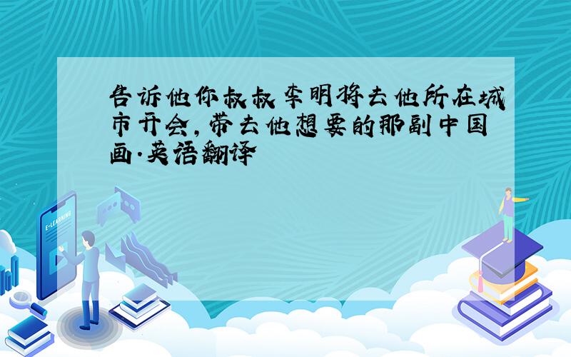 告诉他你叔叔李明将去他所在城市开会,带去他想要的那副中国画.英语翻译