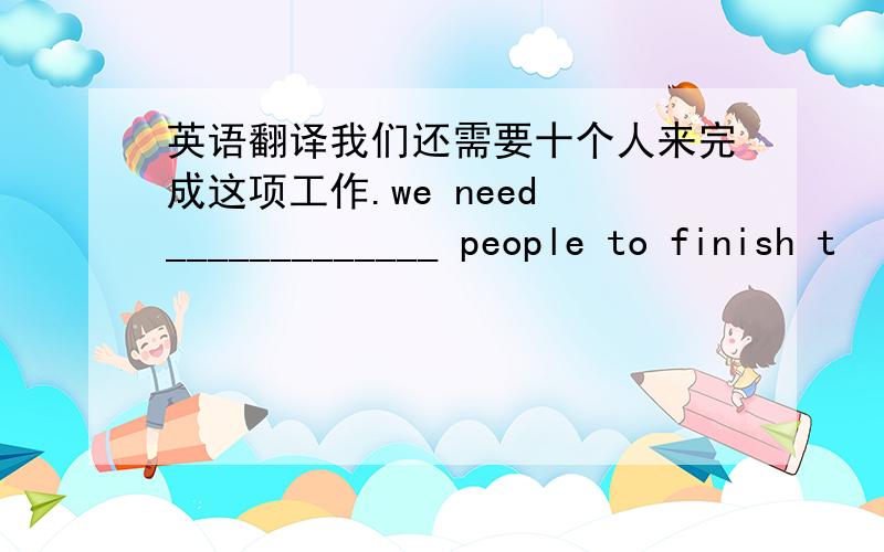 英语翻译我们还需要十个人来完成这项工作.we need _____________ people to finish t