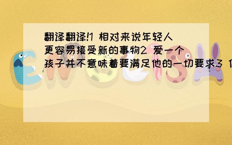 翻译翻译!1 相对来说年轻人更容易接受新的事物2 爱一个孩子并不意味着要满足他的一切要求3 像世界上许多人一样,成千上万