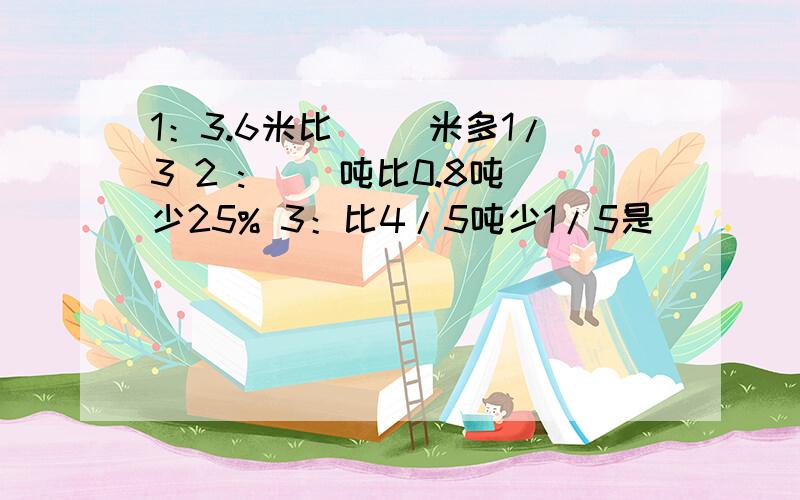 1：3.6米比( )米多1/3 2 :( )吨比0.8吨少25% 3：比4/5吨少1/5是(