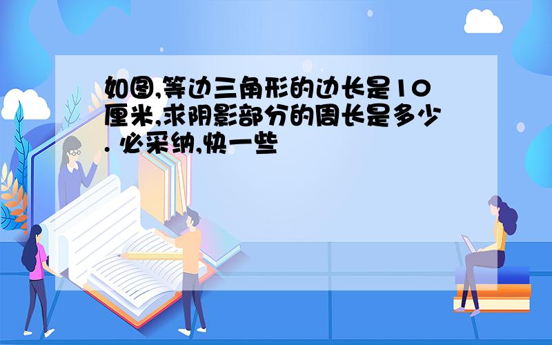 如图,等边三角形的边长是10厘米,求阴影部分的周长是多少. 必采纳,快一些