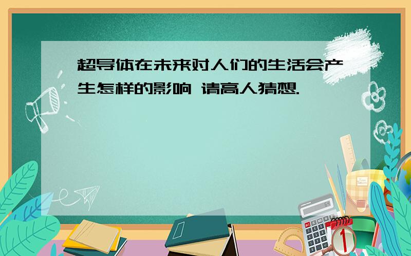 超导体在未来对人们的生活会产生怎样的影响 请高人猜想.