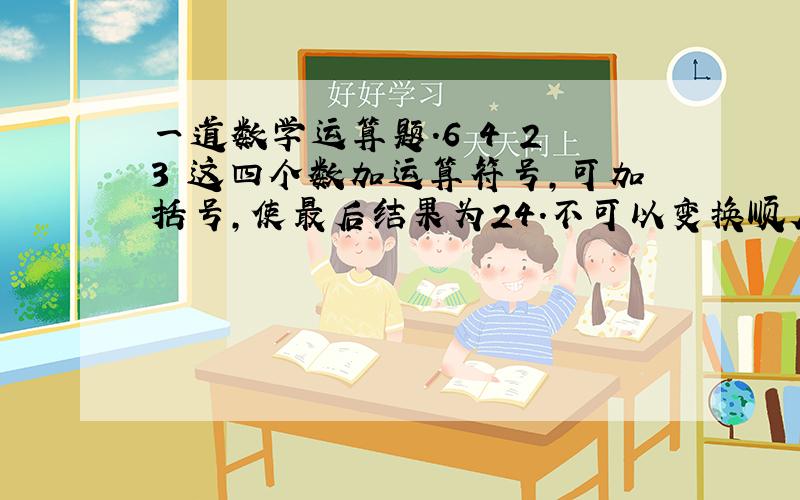 一道数学运算题.6 4 2 3 这四个数加运算符号,可加括号,使最后结果为24.不可以变换顺序！