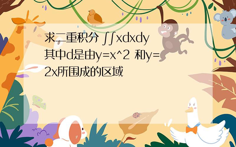 求二重积分 ∫∫xdxdy 其中d是由y=x^2 和y=2x所围成的区域