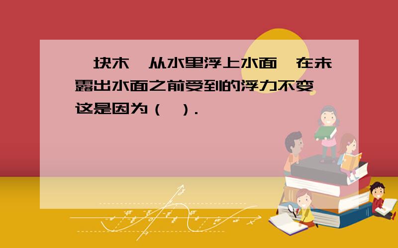 一块木,从水里浮上水面,在未露出水面之前受到的浮力不变,这是因为（ ）.