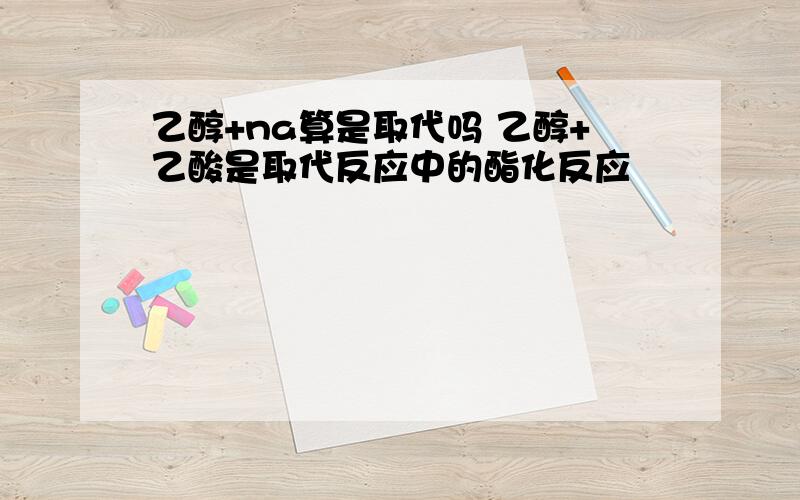 乙醇+na算是取代吗 乙醇+乙酸是取代反应中的酯化反应