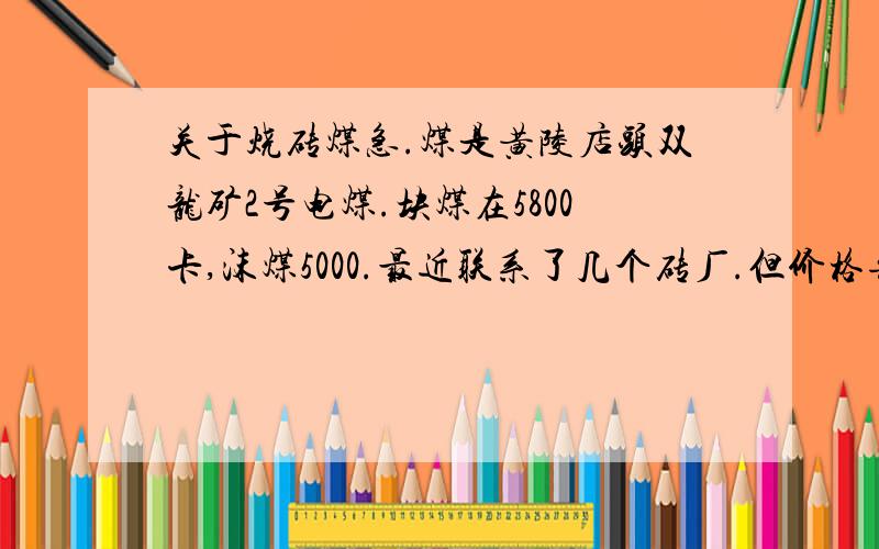 关于烧砖煤急.煤是黄陵店头双龙矿2号电煤.块煤在5800卡,沫煤5000.最近联系了几个砖厂.但价格每吨有近100元的差