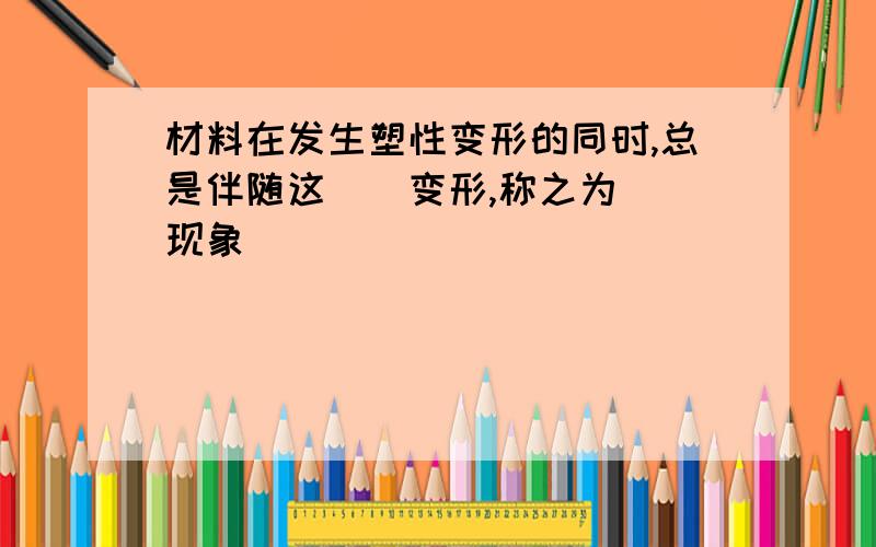 材料在发生塑性变形的同时,总是伴随这（）变形,称之为（）现象