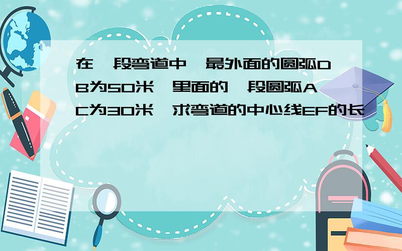 在一段弯道中,最外面的圆弧DB为50米,里面的一段圆弧AC为30米,求弯道的中心线EF的长