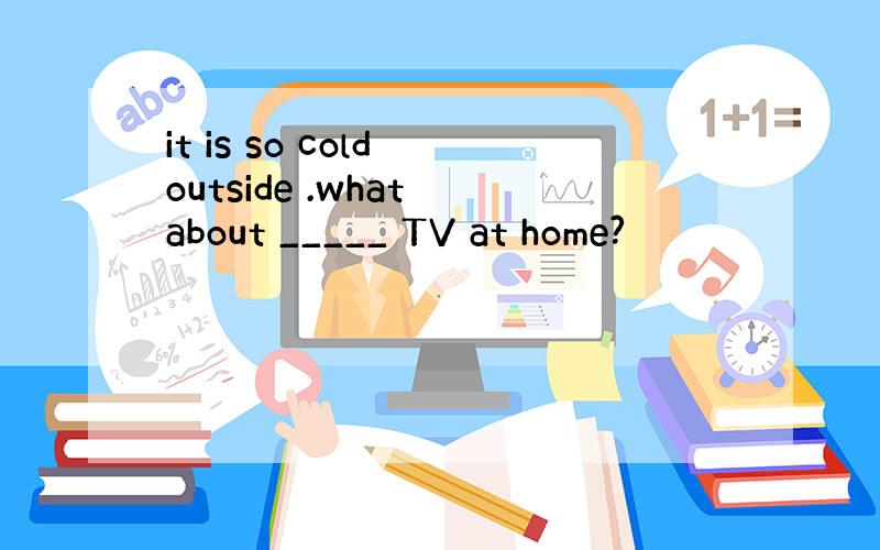 it is so cold outside .what about _____ TV at home?