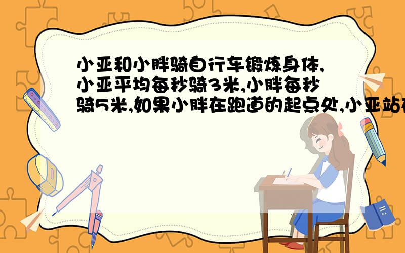 小亚和小胖骑自行车锻炼身体,小亚平均每秒骑3米,小胖每秒骑5米,如果小胖在跑道的起点处,小亚站在他前面10米处,两人同时