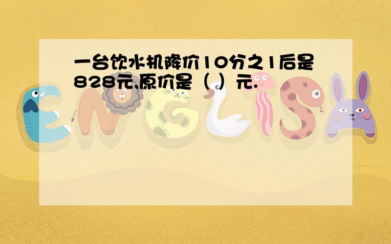 一台饮水机降价10分之1后是828元,原价是（ ）元.