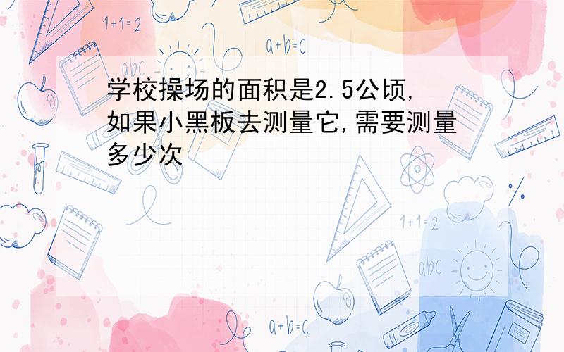 学校操场的面积是2.5公顷,如果小黑板去测量它,需要测量多少次