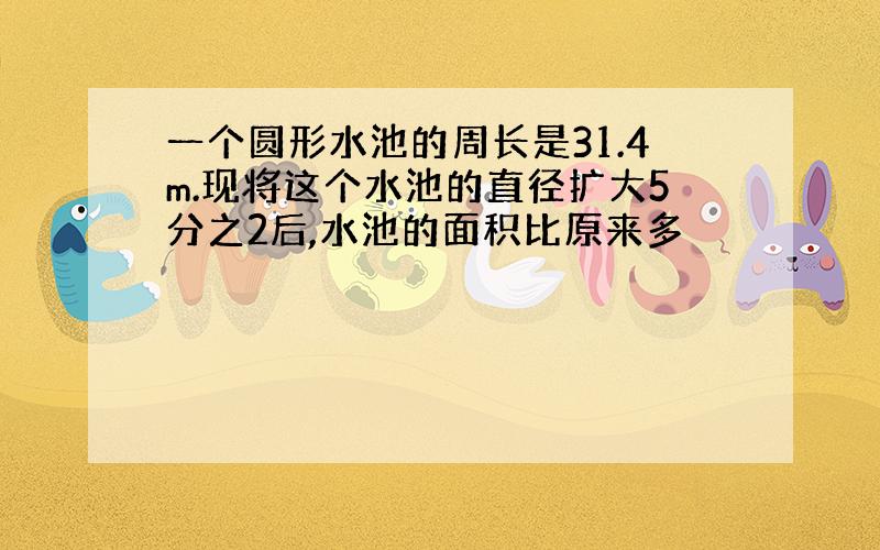 一个圆形水池的周长是31.4m.现将这个水池的直径扩大5分之2后,水池的面积比原来多