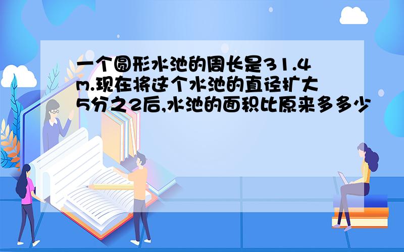 一个圆形水池的周长是31.4m.现在将这个水池的直径扩大5分之2后,水池的面积比原来多多少