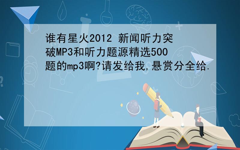 谁有星火2012 新闻听力突破MP3和听力题源精选500题的mp3啊?请发给我,悬赏分全给.