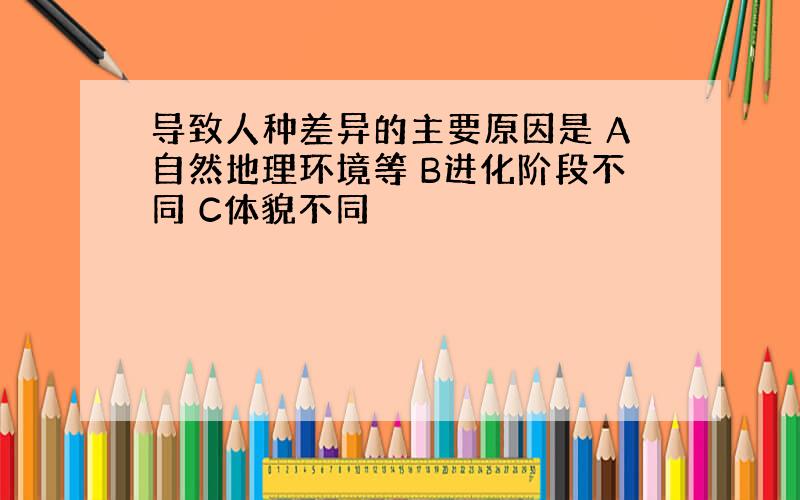 导致人种差异的主要原因是 A自然地理环境等 B进化阶段不同 C体貌不同