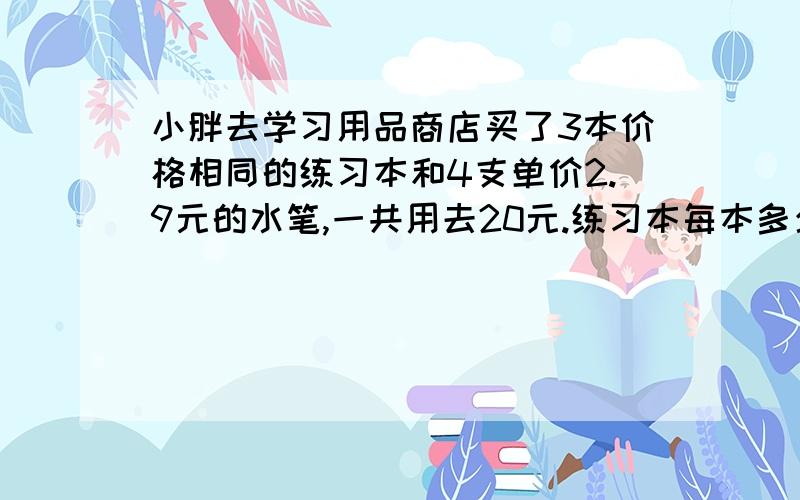 小胖去学习用品商店买了3本价格相同的练习本和4支单价2.9元的水笔,一共用去20元.练习本每本多少元?