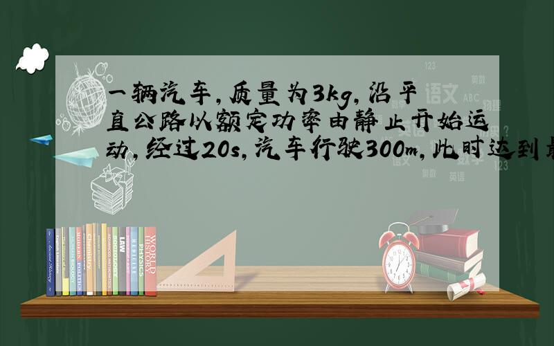 一辆汽车,质量为3kg,沿平直公路以额定功率由静止开始运动,经过20s,汽车行驶300m,此时达到最大速20m/s