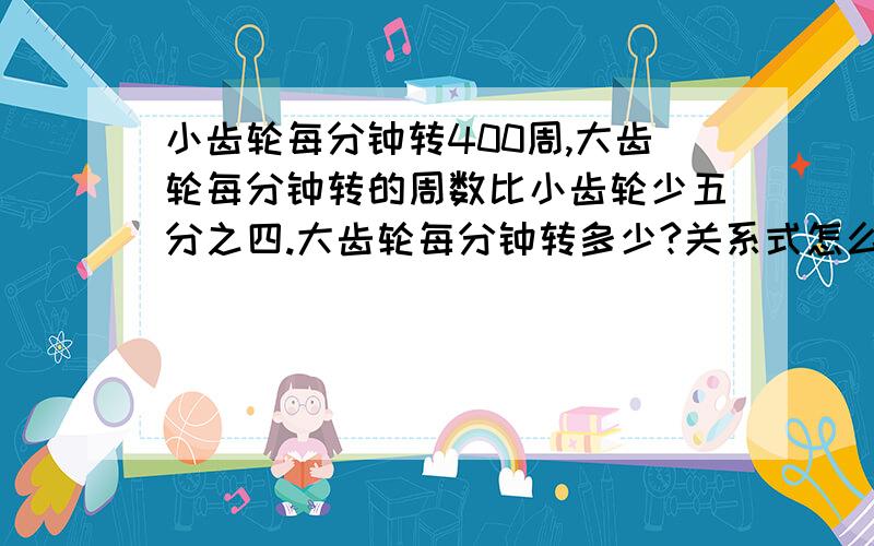 小齿轮每分钟转400周,大齿轮每分钟转的周数比小齿轮少五分之四.大齿轮每分钟转多少?关系式怎么写用方程解