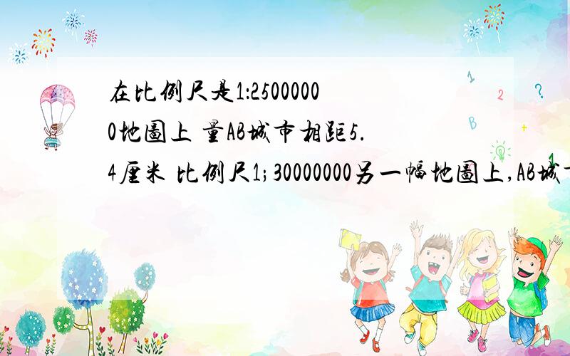 在比例尺是1：25000000地图上 量AB城市相距5.4厘米 比例尺1;30000000另一幅地图上,AB城市之间距离