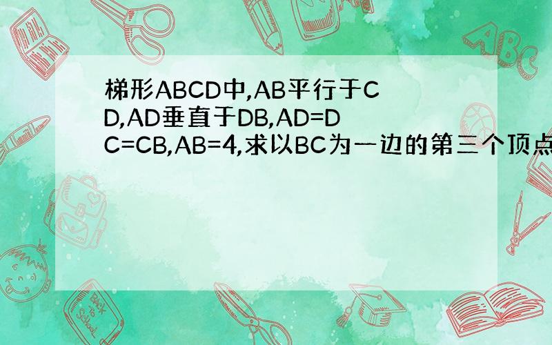 梯形ABCD中,AB平行于CD,AD垂直于DB,AD=DC=CB,AB=4,求以BC为一边的第三个顶点在梯形ABCD上的