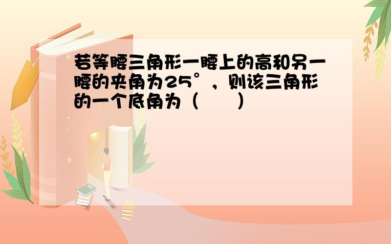 若等腰三角形一腰上的高和另一腰的夹角为25°，则该三角形的一个底角为（　　）