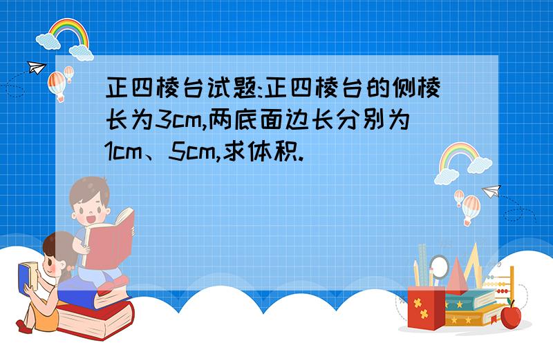 正四棱台试题:正四棱台的侧棱长为3cm,两底面边长分别为1cm、5cm,求体积.