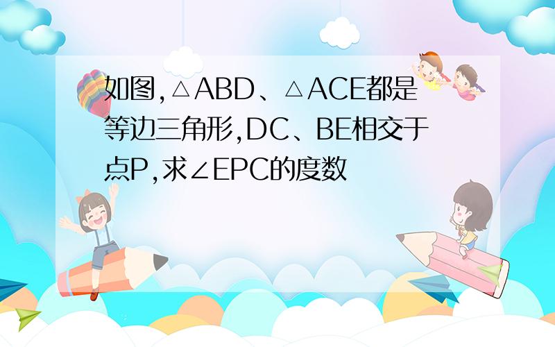 如图,△ABD、△ACE都是等边三角形,DC、BE相交于点P,求∠EPC的度数