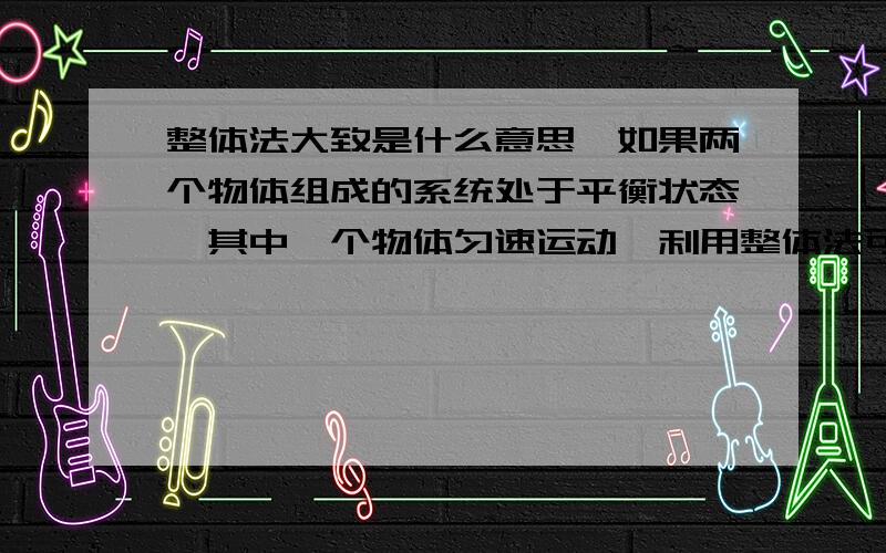 整体法大致是什么意思,如果两个物体组成的系统处于平衡状态,其中一个物体匀速运动,利用整体法可以认...