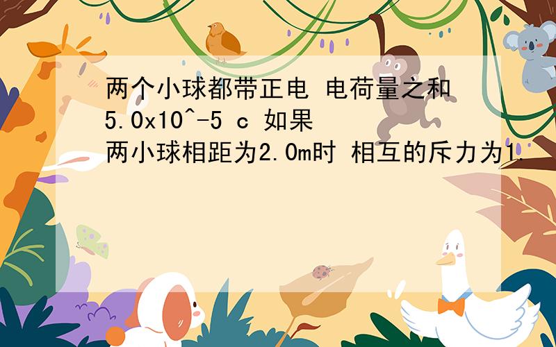 两个小球都带正电 电荷量之和5.0x10^-5 c 如果两小球相距为2.0m时 相互的斥力为1.